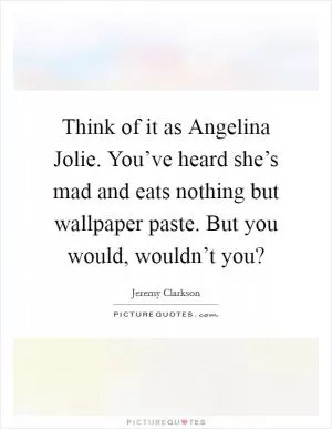 Think of it as Angelina Jolie. You’ve heard she’s mad and eats nothing but wallpaper paste. But you would, wouldn’t you? Picture Quote #1