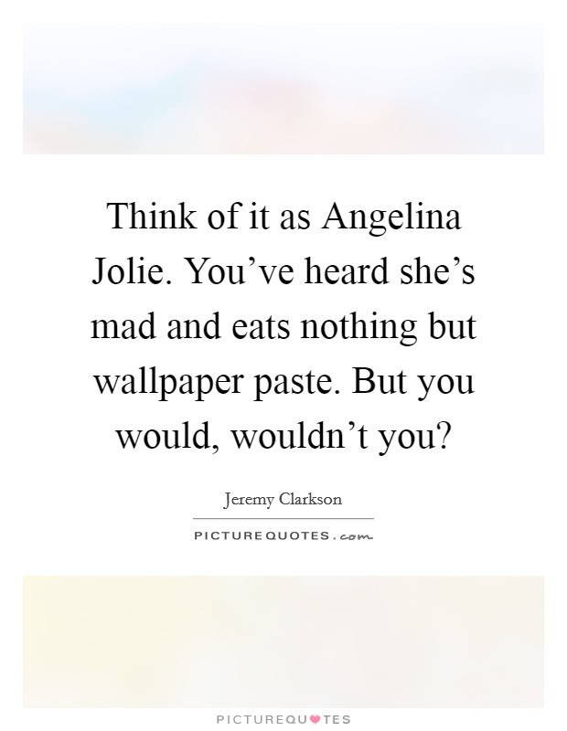 Think of it as Angelina Jolie. You've heard she's mad and eats nothing but wallpaper paste. But you would, wouldn't you? Picture Quote #1