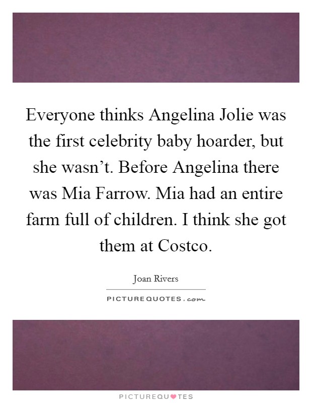 Everyone thinks Angelina Jolie was the first celebrity baby hoarder, but she wasn't. Before Angelina there was Mia Farrow. Mia had an entire farm full of children. I think she got them at Costco. Picture Quote #1
