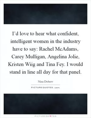 I’d love to hear what confident, intelligent women in the industry have to say: Rachel McAdams, Carey Mulligan, Angelina Jolie, Kristen Wiig and Tina Fey. I would stand in line all day for that panel Picture Quote #1