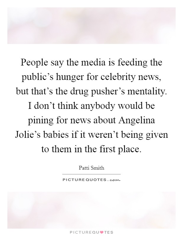 People say the media is feeding the public's hunger for celebrity news, but that's the drug pusher's mentality. I don't think anybody would be pining for news about Angelina Jolie's babies if it weren't being given to them in the first place. Picture Quote #1