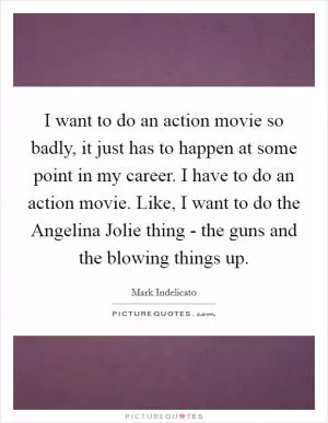 I want to do an action movie so badly, it just has to happen at some point in my career. I have to do an action movie. Like, I want to do the Angelina Jolie thing - the guns and the blowing things up Picture Quote #1