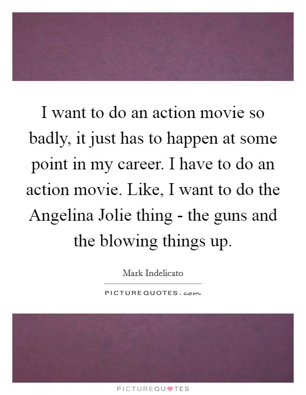 I want to do an action movie so badly, it just has to happen at some point in my career. I have to do an action movie. Like, I want to do the Angelina Jolie thing - the guns and the blowing things up. Picture Quote #1