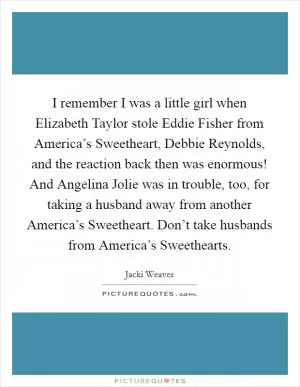 I remember I was a little girl when Elizabeth Taylor stole Eddie Fisher from America’s Sweetheart, Debbie Reynolds, and the reaction back then was enormous! And Angelina Jolie was in trouble, too, for taking a husband away from another America’s Sweetheart. Don’t take husbands from America’s Sweethearts Picture Quote #1