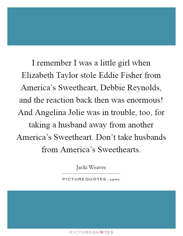 I remember I was a little girl when Elizabeth Taylor stole Eddie Fisher from America's Sweetheart, Debbie Reynolds, and the reaction back then was enormous! And Angelina Jolie was in trouble, too, for taking a husband away from another America's Sweetheart. Don't take husbands from America's Sweethearts. Picture Quote #1