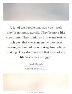 A lot of the people that stop you - well, they’re not nuts, exactly. They’re more like super-fans. They think that I’m some sort of rich guy, that everyone in the movies is making the kind of money Angelina Jolie is making. They don’t realize that most of my life has been a struggle Picture Quote #1