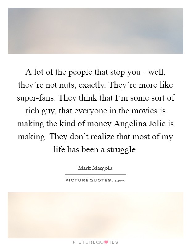 A lot of the people that stop you - well, they're not nuts, exactly. They're more like super-fans. They think that I'm some sort of rich guy, that everyone in the movies is making the kind of money Angelina Jolie is making. They don't realize that most of my life has been a struggle. Picture Quote #1