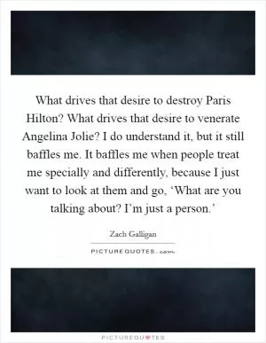 What drives that desire to destroy Paris Hilton? What drives that desire to venerate Angelina Jolie? I do understand it, but it still baffles me. It baffles me when people treat me specially and differently, because I just want to look at them and go, ‘What are you talking about? I’m just a person.’ Picture Quote #1