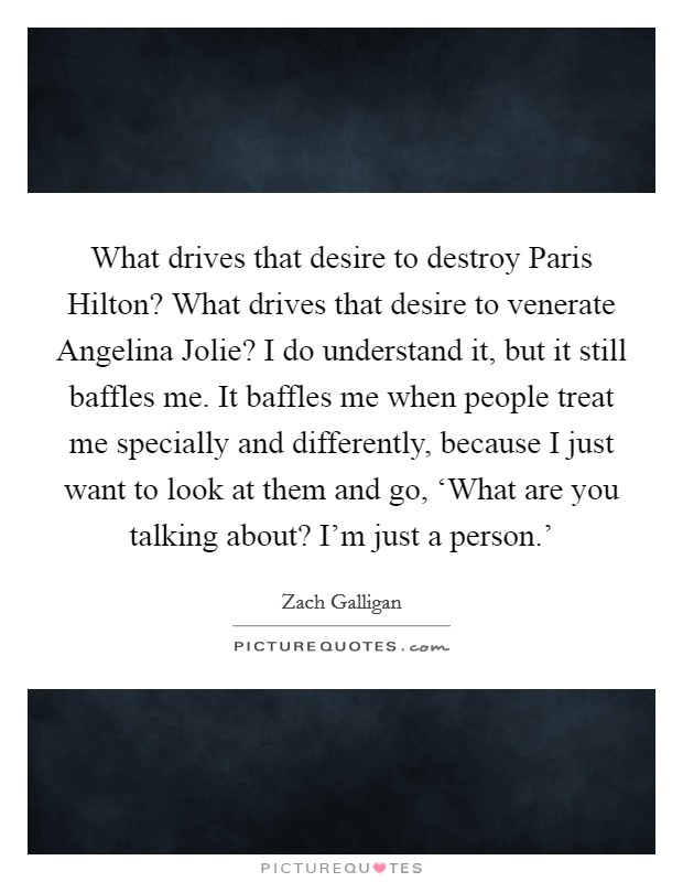 What drives that desire to destroy Paris Hilton? What drives that desire to venerate Angelina Jolie? I do understand it, but it still baffles me. It baffles me when people treat me specially and differently, because I just want to look at them and go, ‘What are you talking about? I'm just a person.' Picture Quote #1