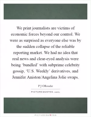 We print journalists are victims of economic forces beyond our control. We were as surprised as everyone else was by the sudden collapse of the reliable reporting market. We had no idea that real news and clear-eyed analysis were being ‘bundled’ with subprime celebrity gossip, ‘U.S. Weekly’ derivatives, and Jennifer Aniston/Angelina Jolie swaps Picture Quote #1