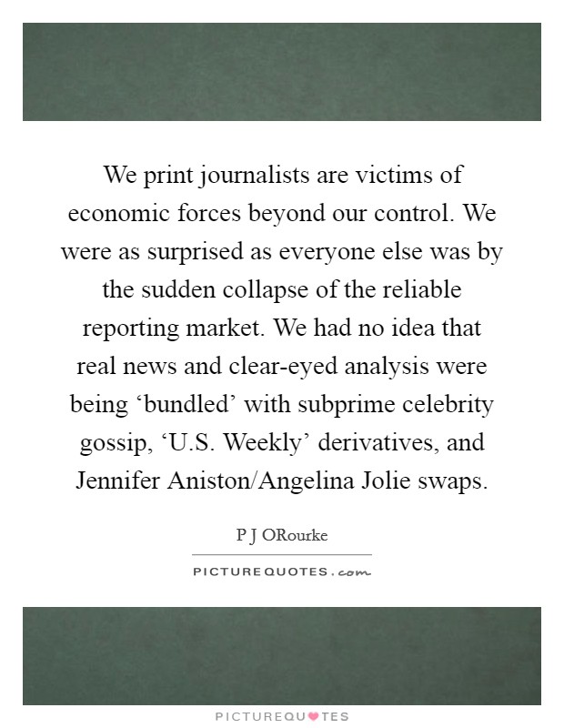 We print journalists are victims of economic forces beyond our control. We were as surprised as everyone else was by the sudden collapse of the reliable reporting market. We had no idea that real news and clear-eyed analysis were being ‘bundled' with subprime celebrity gossip, ‘U.S. Weekly' derivatives, and Jennifer Aniston/Angelina Jolie swaps. Picture Quote #1