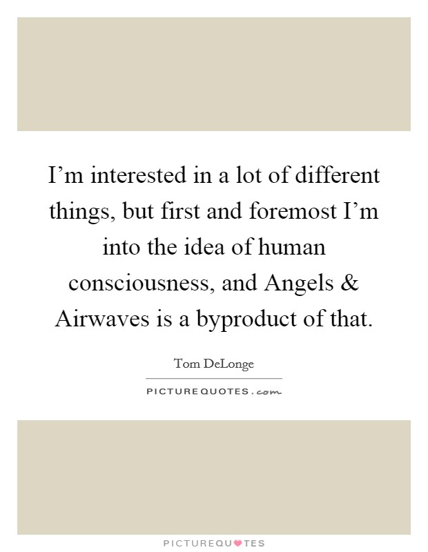 I'm interested in a lot of different things, but first and foremost I'm into the idea of human consciousness, and Angels and Airwaves is a byproduct of that. Picture Quote #1