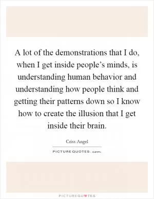 A lot of the demonstrations that I do, when I get inside people’s minds, is understanding human behavior and understanding how people think and getting their patterns down so I know how to create the illusion that I get inside their brain Picture Quote #1