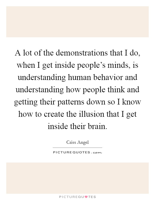 A lot of the demonstrations that I do, when I get inside people's minds, is understanding human behavior and understanding how people think and getting their patterns down so I know how to create the illusion that I get inside their brain. Picture Quote #1