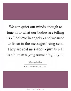 We can quiet our minds enough to tune in to what our bodies are telling us - I believe in angels - and we need to listen to the messages being sent. They are real messages - just as real as a human saying something to you Picture Quote #1