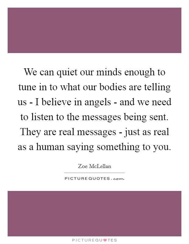 We can quiet our minds enough to tune in to what our bodies are telling us - I believe in angels - and we need to listen to the messages being sent. They are real messages - just as real as a human saying something to you. Picture Quote #1