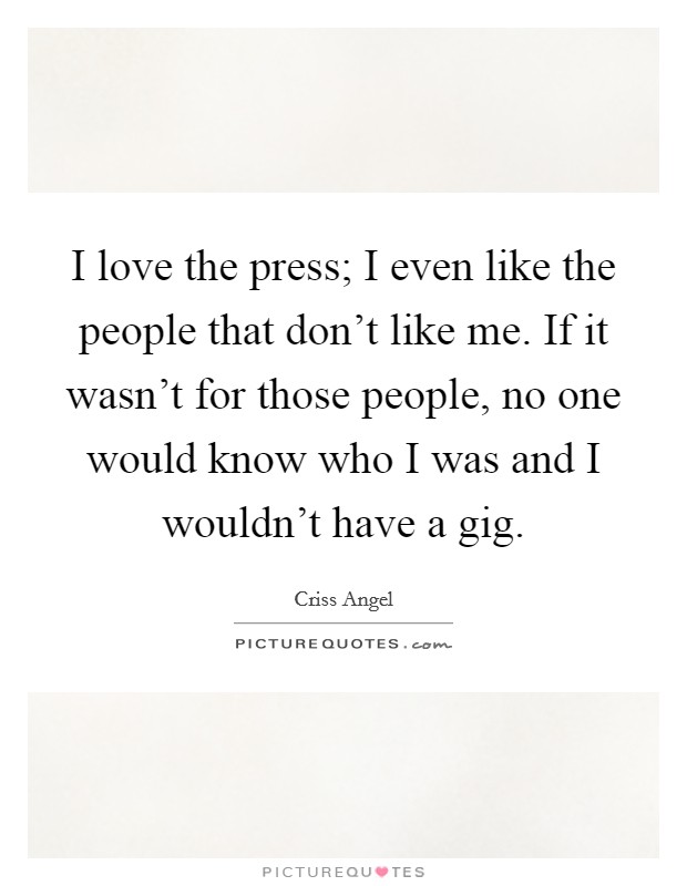 I love the press; I even like the people that don't like me. If it wasn't for those people, no one would know who I was and I wouldn't have a gig. Picture Quote #1
