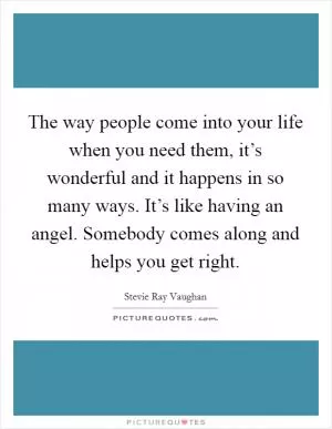 The way people come into your life when you need them, it’s wonderful and it happens in so many ways. It’s like having an angel. Somebody comes along and helps you get right Picture Quote #1