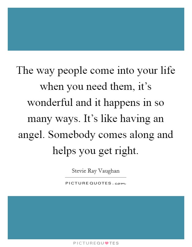 The way people come into your life when you need them, it's wonderful and it happens in so many ways. It's like having an angel. Somebody comes along and helps you get right. Picture Quote #1