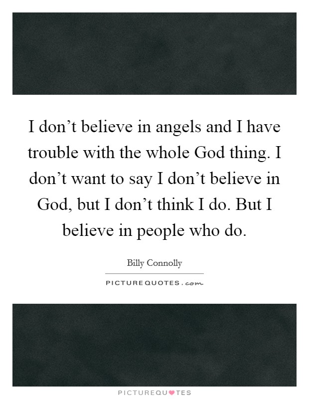 I don't believe in angels and I have trouble with the whole God thing. I don't want to say I don't believe in God, but I don't think I do. But I believe in people who do. Picture Quote #1