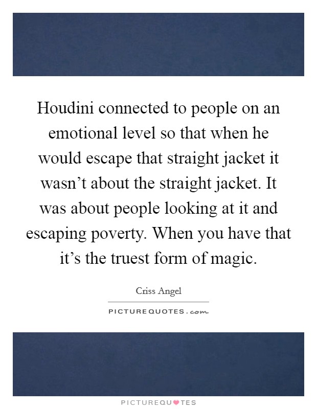 Houdini connected to people on an emotional level so that when he would escape that straight jacket it wasn't about the straight jacket. It was about people looking at it and escaping poverty. When you have that it's the truest form of magic. Picture Quote #1
