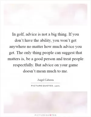 In golf, advice is not a big thing. If you don’t have the ability, you won’t get anywhere no matter how much advice you get. The only thing people can suggest that matters is, be a good person and treat people respectfully. But advice on your game doesn’t mean much to me Picture Quote #1