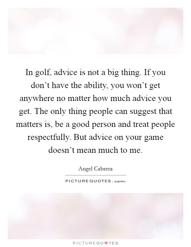 In golf, advice is not a big thing. If you don't have the ability, you won't get anywhere no matter how much advice you get. The only thing people can suggest that matters is, be a good person and treat people respectfully. But advice on your game doesn't mean much to me. Picture Quote #1