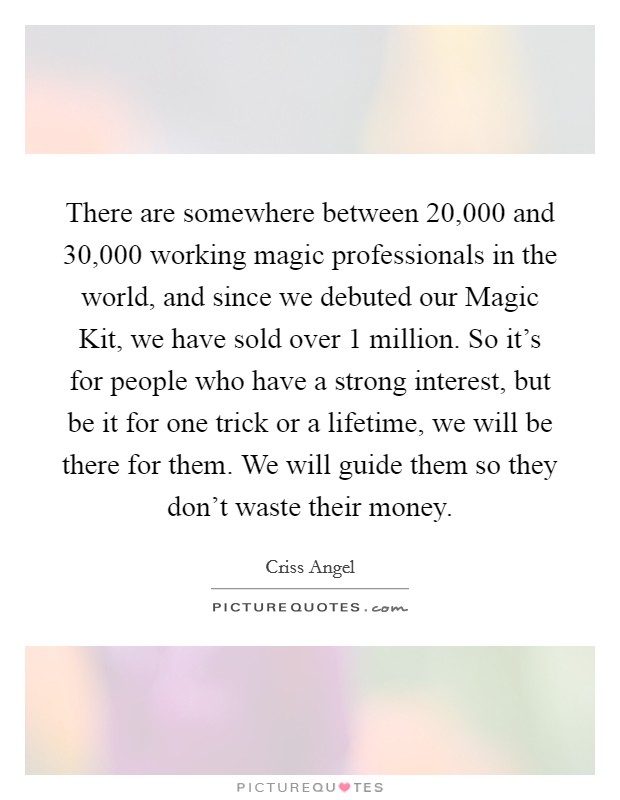 There are somewhere between 20,000 and 30,000 working magic professionals in the world, and since we debuted our Magic Kit, we have sold over 1 million. So it's for people who have a strong interest, but be it for one trick or a lifetime, we will be there for them. We will guide them so they don't waste their money. Picture Quote #1