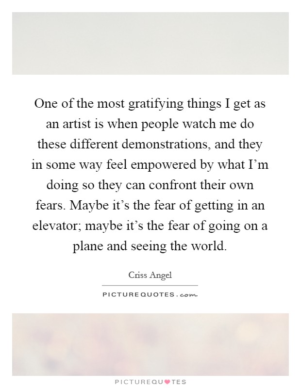One of the most gratifying things I get as an artist is when people watch me do these different demonstrations, and they in some way feel empowered by what I'm doing so they can confront their own fears. Maybe it's the fear of getting in an elevator; maybe it's the fear of going on a plane and seeing the world. Picture Quote #1