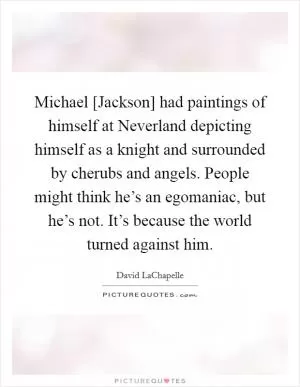 Michael [Jackson] had paintings of himself at Neverland depicting himself as a knight and surrounded by cherubs and angels. People might think he’s an egomaniac, but he’s not. It’s because the world turned against him Picture Quote #1