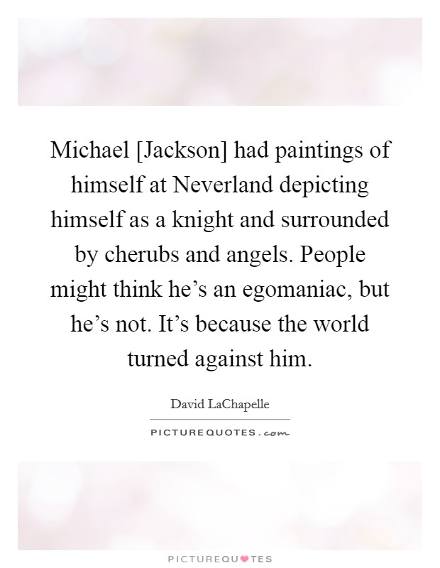 Michael [Jackson] had paintings of himself at Neverland depicting himself as a knight and surrounded by cherubs and angels. People might think he's an egomaniac, but he's not. It's because the world turned against him. Picture Quote #1