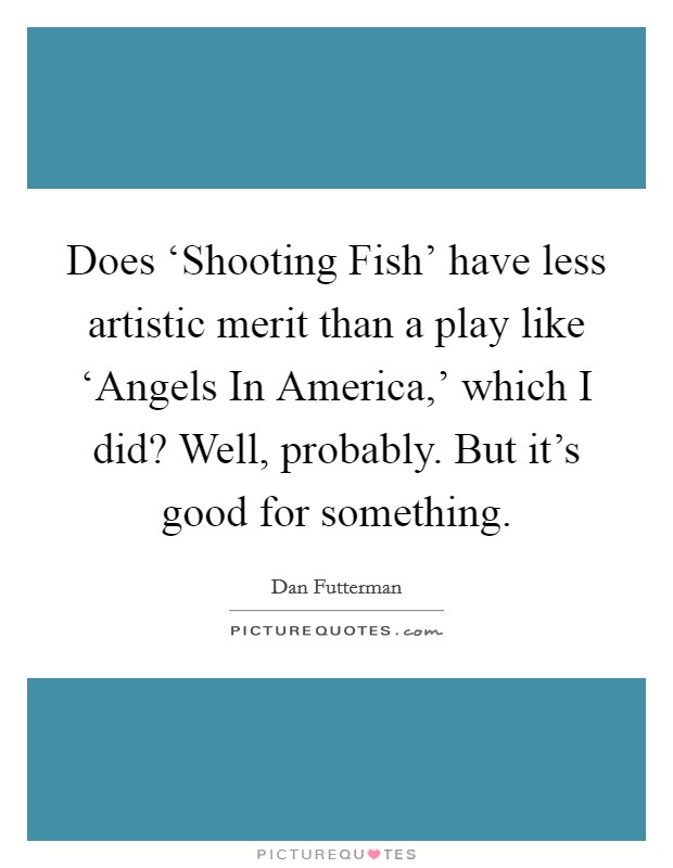 Does ‘Shooting Fish' have less artistic merit than a play like ‘Angels In America,' which I did? Well, probably. But it's good for something. Picture Quote #1