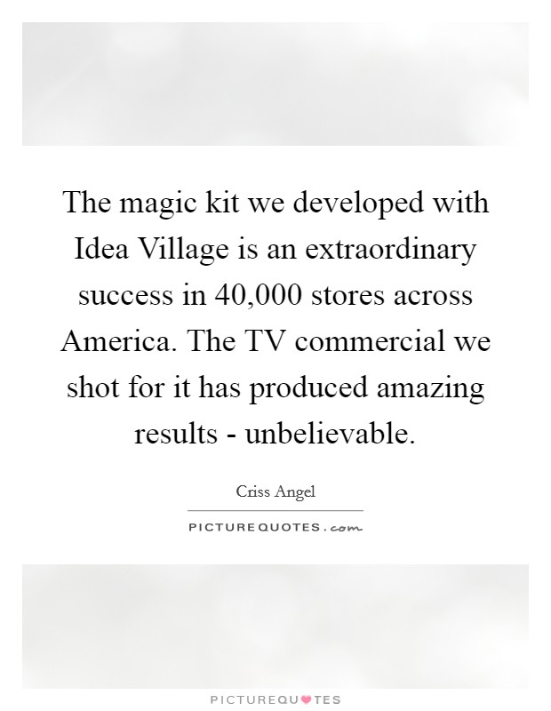 The magic kit we developed with Idea Village is an extraordinary success in 40,000 stores across America. The TV commercial we shot for it has produced amazing results - unbelievable. Picture Quote #1