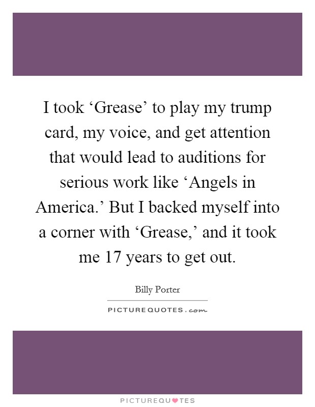 I took ‘Grease' to play my trump card, my voice, and get attention that would lead to auditions for serious work like ‘Angels in America.' But I backed myself into a corner with ‘Grease,' and it took me 17 years to get out. Picture Quote #1