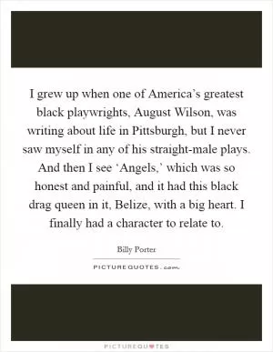 I grew up when one of America’s greatest black playwrights, August Wilson, was writing about life in Pittsburgh, but I never saw myself in any of his straight-male plays. And then I see ‘Angels,’ which was so honest and painful, and it had this black drag queen in it, Belize, with a big heart. I finally had a character to relate to Picture Quote #1