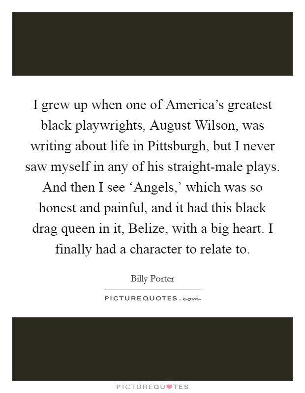 I grew up when one of America's greatest black playwrights, August Wilson, was writing about life in Pittsburgh, but I never saw myself in any of his straight-male plays. And then I see ‘Angels,' which was so honest and painful, and it had this black drag queen in it, Belize, with a big heart. I finally had a character to relate to. Picture Quote #1