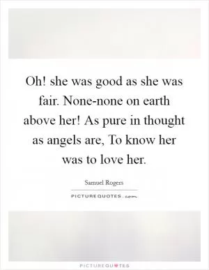 Oh! she was good as she was fair. None-none on earth above her! As pure in thought as angels are, To know her was to love her Picture Quote #1