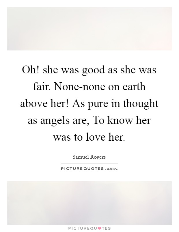 Oh! she was good as she was fair. None-none on earth above her! As pure in thought as angels are, To know her was to love her. Picture Quote #1