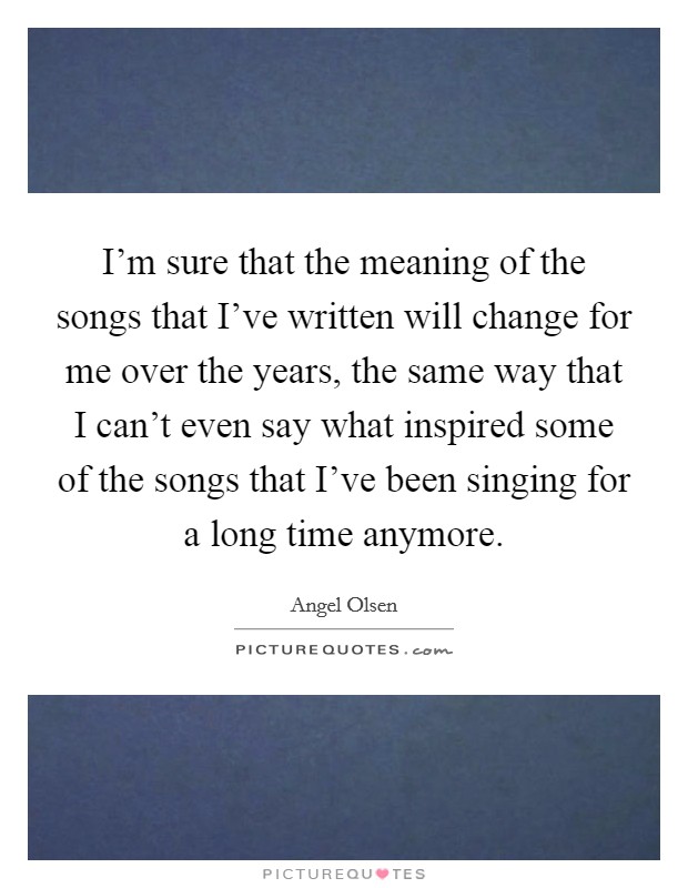I'm sure that the meaning of the songs that I've written will change for me over the years, the same way that I can't even say what inspired some of the songs that I've been singing for a long time anymore. Picture Quote #1