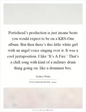 Portishead’s production is just insane beats you would expect to be on a KRS-One album. But then there’s this little white girl with an angel voice singing over it. It was a cool juxtaposition. I like ‘It’s A Fire.’ That’s a chill song with kind of a military drum thing going on, like a drummer boy Picture Quote #1