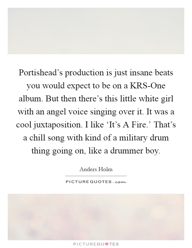 Portishead's production is just insane beats you would expect to be on a KRS-One album. But then there's this little white girl with an angel voice singing over it. It was a cool juxtaposition. I like ‘It's A Fire.' That's a chill song with kind of a military drum thing going on, like a drummer boy. Picture Quote #1