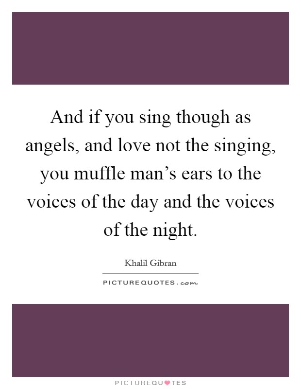 And if you sing though as angels, and love not the singing, you muffle man's ears to the voices of the day and the voices of the night. Picture Quote #1