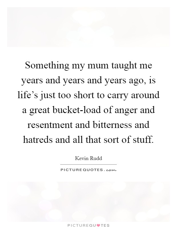 Something my mum taught me years and years and years ago, is life's just too short to carry around a great bucket-load of anger and resentment and bitterness and hatreds and all that sort of stuff. Picture Quote #1