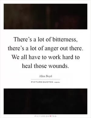 There’s a lot of bitterness, there’s a lot of anger out there. We all have to work hard to heal those wounds Picture Quote #1