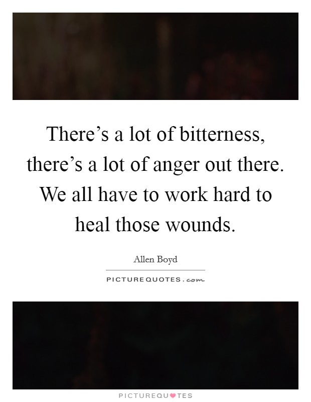 There's a lot of bitterness, there's a lot of anger out there. We all have to work hard to heal those wounds. Picture Quote #1