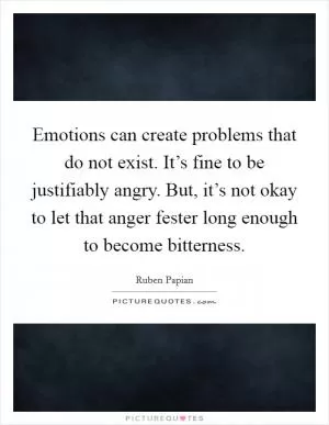 Emotions can create problems that do not exist. It’s fine to be justifiably angry. But, it’s not okay to let that anger fester long enough to become bitterness Picture Quote #1