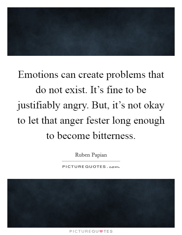 Emotions can create problems that do not exist. It's fine to be justifiably angry. But, it's not okay to let that anger fester long enough to become bitterness. Picture Quote #1