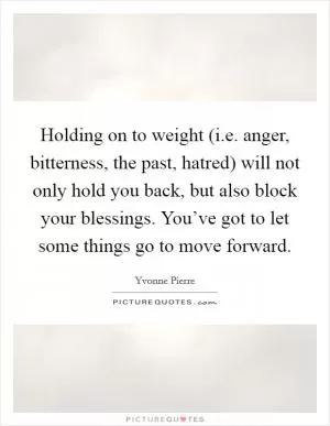Holding on to weight (i.e. anger, bitterness, the past, hatred) will not only hold you back, but also block your blessings. You’ve got to let some things go to move forward Picture Quote #1