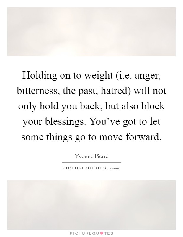 Holding on to weight (i.e. anger, bitterness, the past, hatred) will not only hold you back, but also block your blessings. You've got to let some things go to move forward. Picture Quote #1