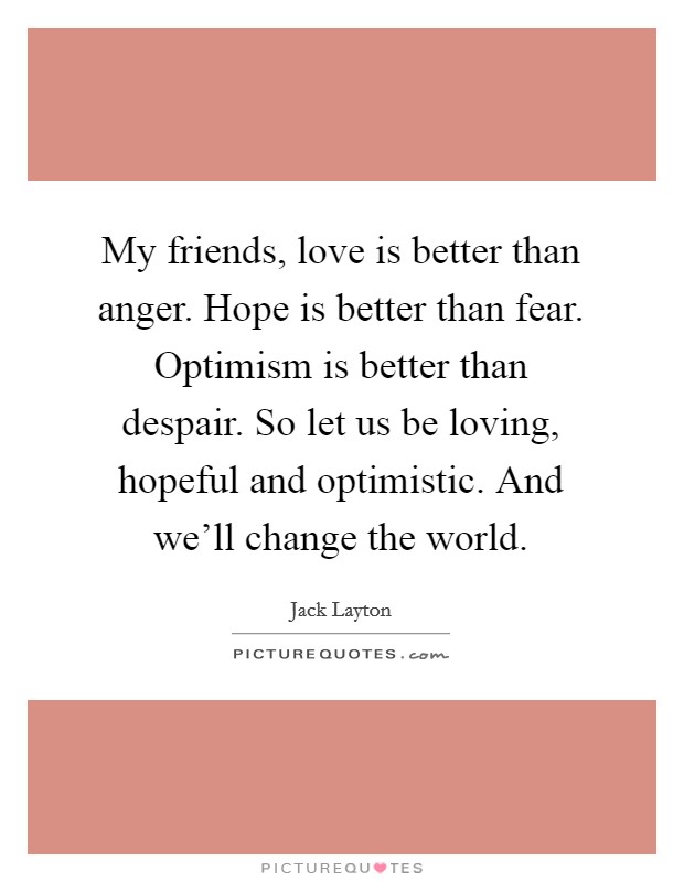 My friends, love is better than anger. Hope is better than fear. Optimism is better than despair. So let us be loving, hopeful and optimistic. And we'll change the world. Picture Quote #1